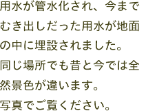 用水が管水化され、今までむき出しだった用水が地面の中に埋設されました。同じ場所でも昔と今では全然景色が違います。写真でご覧ください。