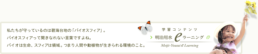 学習コンテンツ 明治用水 eラーニング　私たちが守っているのは碧海台地の「バイオスフィア」。バイオスフィアって聞きなれない言葉ですよね。バイオは生命、スフィアは領域。つまり人間や動植物が生きられる環境のこと。