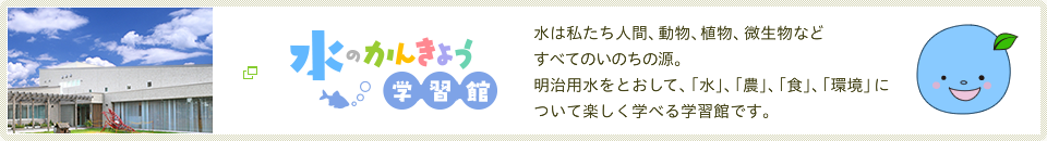 水のかんきょう学習館　水は私たち人間、動物、植物、微生物などすべてのいのちの源。明治用水をとおして、「水」、「農」、「食」、「環境」について楽しく学べる学習館です。